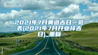 2021年7月黄道吉日一览表(2021年7月开业择吉日)_重复