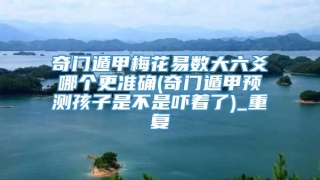 奇门遁甲梅花易数大六爻哪个更准确(奇门遁甲预测孩子是不是吓着了)_重复