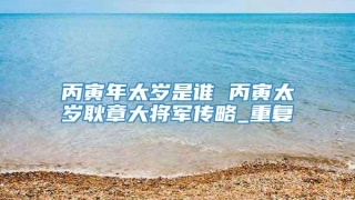 丙寅年太岁是谁 丙寅太岁耿章大将军传略_重复