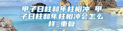 甲子日柱和年柱相冲 甲子日柱和年柱相冲会怎么样_重复