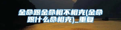 金命跟金命相不相克(金命跟什么命相克)_重复