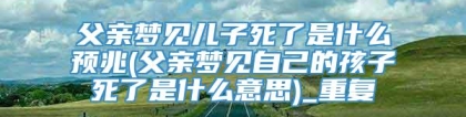 父亲梦见儿子死了是什么预兆(父亲梦见自己的孩子死了是什么意思)_重复