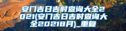 安门吉日吉时查询大全2021(安门吉日吉时查询大全20218月)_重复