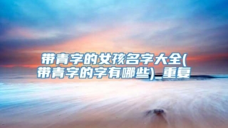 带青字的女孩名字大全(带青字的字有哪些)_重复