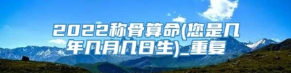 2022称骨算命(您是几年几月几日生)_重复