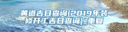 黄道吉日查询(2019年装修开工吉日查询)_重复