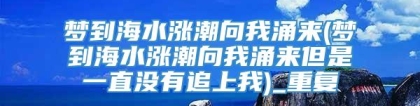 梦到海水涨潮向我涌来(梦到海水涨潮向我涌来但是一直没有追上我)_重复