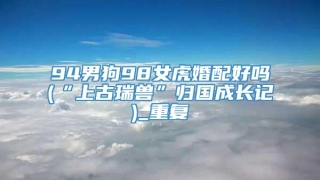 94男狗98女虎婚配好吗(“上古瑞兽”归国成长记)_重复
