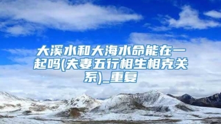 大溪水和大海水命能在一起吗(夫妻五行相生相克关系)_重复