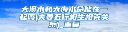 大溪水和大海水命能在一起吗(夫妻五行相生相克关系)_重复