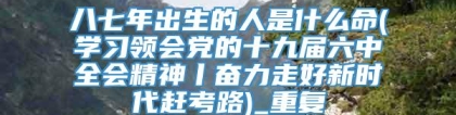 八七年出生的人是什么命(学习领会党的十九届六中全会精神丨奋力走好新时代赶考路)_重复