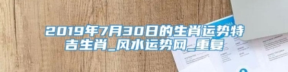 2019年7月30日的生肖运势特吉生肖_风水运势网_重复