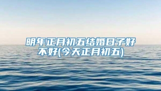明年正月初五结婚日子好不好(今天正月初五)
