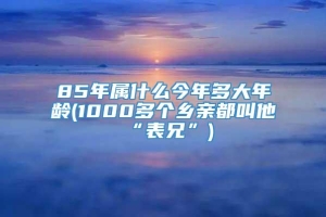 85年属什么今年多大年龄(1000多个乡亲都叫他“表兄”)