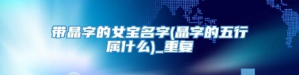 带晶字的女宝名字(晶字的五行属什么)_重复