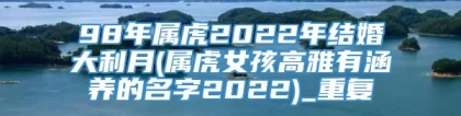 98年属虎2022年结婚大利月(属虎女孩高雅有涵养的名字2022)_重复