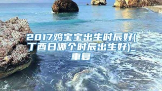 2017鸡宝宝出生时辰好(丁酉日哪个时辰出生好)_重复