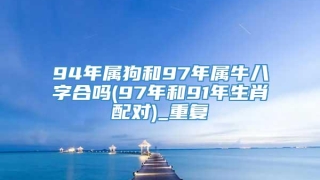 94年属狗和97年属牛八字合吗(97年和91年生肖配对)_重复