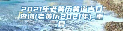 2021年老黄历黄道吉日查询(老黄历2021年)_重复