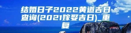 结婚日子2022黄道吉日查询(2021嫁娶吉日)_重复