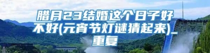 腊月23结婚这个日子好不好(元宵节灯谜猜起来)_重复