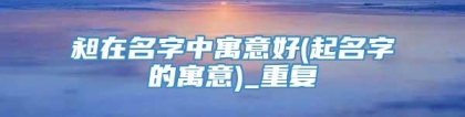 昶在名字中寓意好(起名字的寓意)_重复
