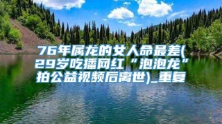 76年属龙的女人命最差(29岁吃播网红“泡泡龙”拍公益视频后离世)_重复