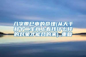 八字带巳申的命理(从天干和十二生肖上看找什么样的对象才能合的来)_重复