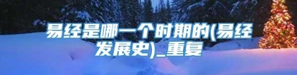 易经是哪一个时期的(易经发展史)_重复
