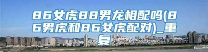 86女虎88男龙相配吗(86男虎和86女虎配对)_重复