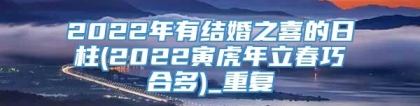 2022年有结婚之喜的日柱(2022寅虎年立春巧合多)_重复