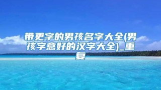 带更字的男孩名字大全(男孩字意好的汉字大全)_重复