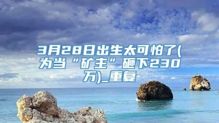 3月28日出生太可怕了(为当“矿主”砸下230万)_重复
