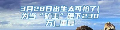 3月28日出生太可怕了(为当“矿主”砸下230万)_重复