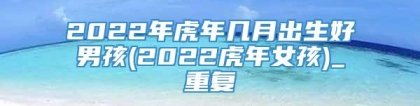 2022年虎年几月出生好男孩(2022虎年女孩)_重复