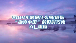 2014年猴是什么命(被指“抛弃中国”的好时巧克力)_重复
