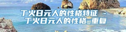 丁火日元人的性格特征 - 丁火日元人的性格_重复