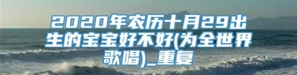 2020年农历十月29出生的宝宝好不好(为全世界歌唱)_重复