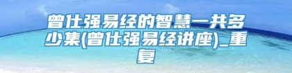 曾仕强易经的智慧一共多少集(曾仕强易经讲座)_重复