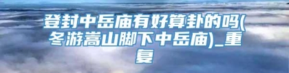 登封中岳庙有好算卦的吗(冬游嵩山脚下中岳庙)_重复