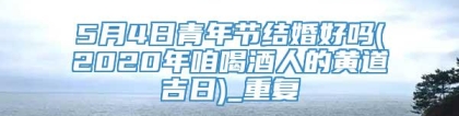 5月4日青年节结婚好吗(2020年咱喝酒人的黄道吉日)_重复
