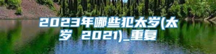 2023年哪些犯太岁(太岁 2021)_重复