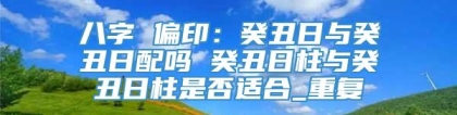 八字 偏印：癸丑日与癸丑日配吗 癸丑日柱与癸丑日柱是否适合_重复