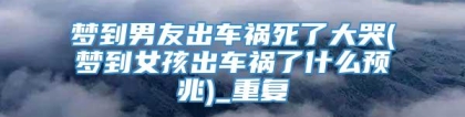 梦到男友出车祸死了大哭(梦到女孩出车祸了什么预兆)_重复