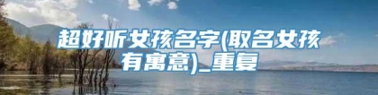 超好听女孩名字(取名女孩有寓意)_重复