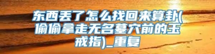 东西丢了怎么找回来算卦(偷偷拿走无名墓穴前的玉戒指)_重复