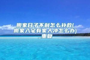 搬家日子不利怎么补救(搬家入宅有家人冲怎么办)_重复