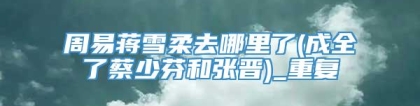 周易蒋雪柔去哪里了(成全了蔡少芬和张晋)_重复