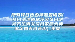 所有择日吉凶神煞查询表(择日法坤道秘笈癸亥日附修方生男女诀月家都天神煞定局吉日吉凶)_重复
