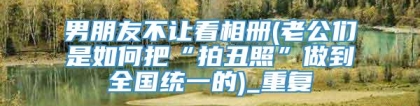 男朋友不让看相册(老公们是如何把“拍丑照”做到全国统一的)_重复